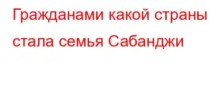 Гражданами какой страны стала семья Сабанджи